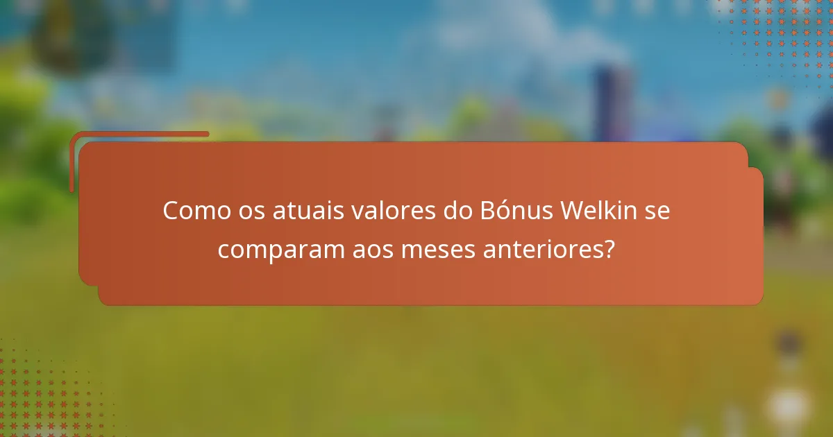 Como os atuais valores do Bónus Welkin se comparam aos meses anteriores?